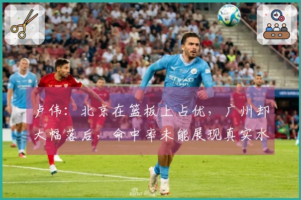 卢伟：北京在篮板上占优，广州却大幅落后，命中率未能展现真实水平