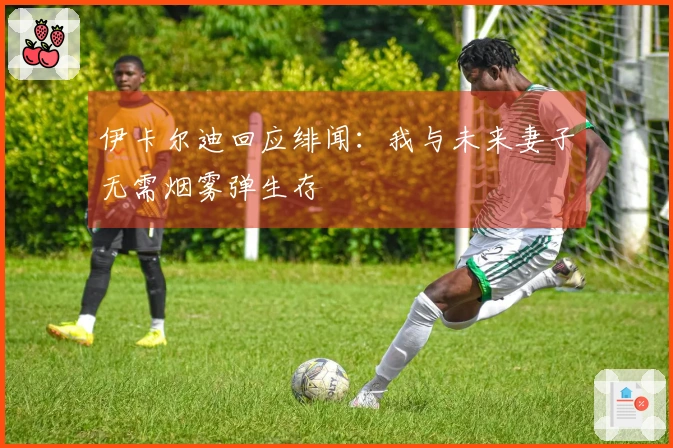 伊卡尔迪回应绯闻：我与未来妻子无需烟雾弹生存