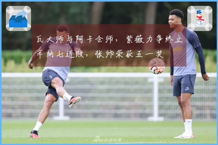 瓦大师与阿卡会师，紫薇力争终止辛纳七连败，张帅荣获五一奖