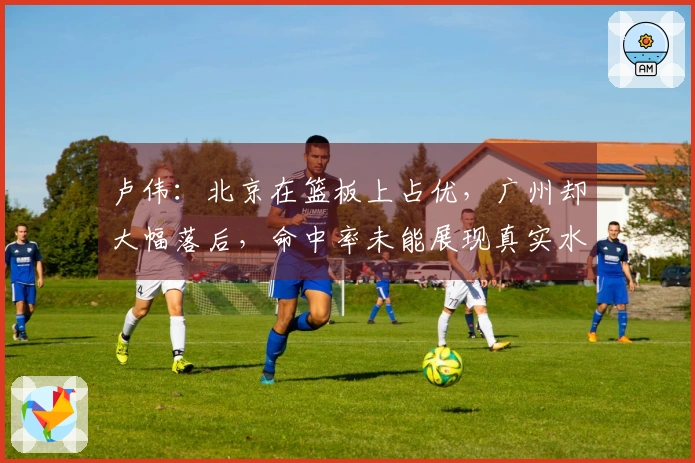 卢伟：北京在篮板上占优，广州却大幅落后，命中率未能展现真实水平