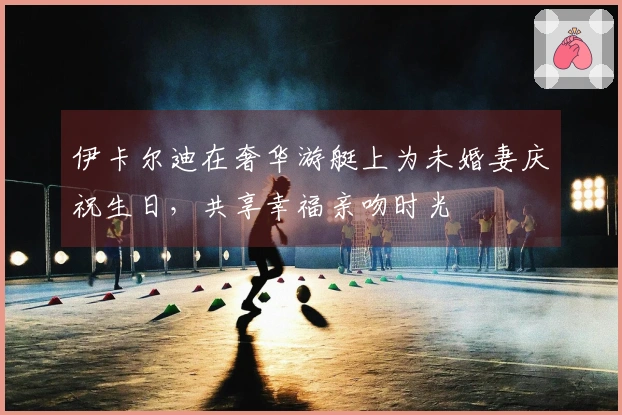 伊卡尔迪在奢华游艇上为未婚妻庆祝生日，共享幸福亲吻时光