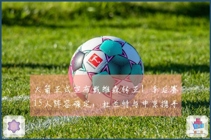 火箭正式宣布戴维森转正！季后赛15人阵容确定，杜兰特与申京携手争夺冠军