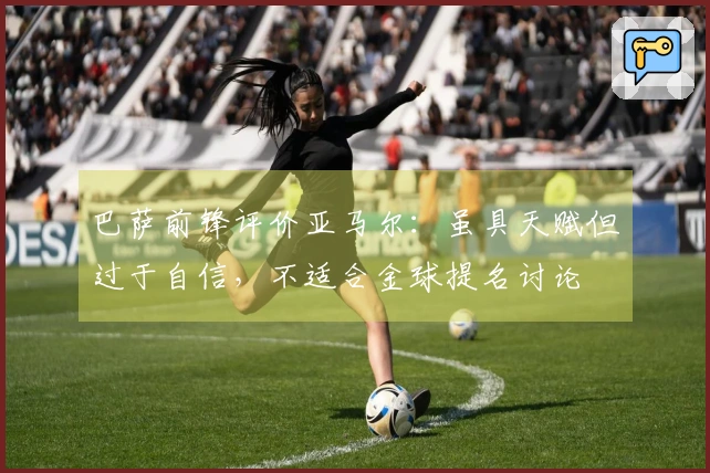 巴萨前锋评价亚马尔：虽具天赋但过于自信，不适合金球提名讨论