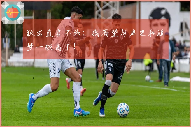 狄龙直言不讳：我渴望与库里和追梦一较高下！