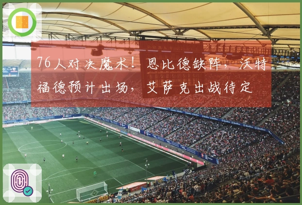 76人对决魔术！恩比德缺阵，沃特福德预计出场，艾萨克出战待定
