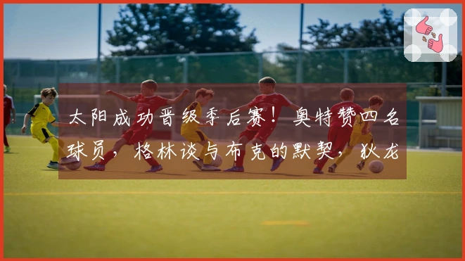 太阳成功晋级季后赛！奥特赞四名球员，格林谈与布克的默契，狄龙展望与雷霆的对抗