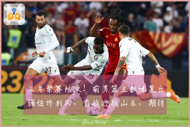 三年禁赛结束！前男篮主教练复出辅佐许利民，首战迎战山东，期待精彩表现